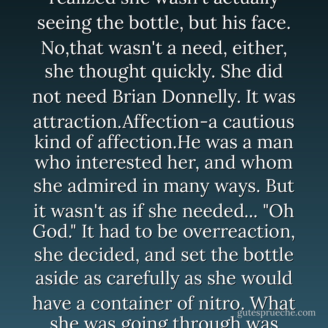 There was nothing wrong with being able to handle things herself. Nothing wrong with wanting to.And she did appreciate Brian's help.<br />And she didn't need caffeine.<br />"I like caffeine," she grumbled. "I enjoy it, and that's entirely different from needing it.Entirely.I could give it up anytime I wanted, and I'd barely miss it."<br />Annoyed,she snagged the soft drink she'd left on a shelf and guzzled. <br />All right,so maybe she would miss it. But only beause she liked the taste. It wasn't like a craving or an addiction or...<br />She couldn't say why Brian popped into her head just then.She was certain if he'd seen her staring in a kind of horror at a soft drink bottle, he'd have been amused.It was debatable what his reaction would be if he'd realized she wasn't actually seeing the bottle, but his face.<br />No,that wasn't a need, either, she thought quickly. She did not <i>need</i> Brian Donnelly. It was attraction.Affection-a cautious kind of affection.He was a man who interested her, and whom she admired in many ways. But it wasn't as if she needed...<br />"Oh God."<br />It had to be overreaction, she decided, and set the bottle aside as carefully as she would have a container of nitro. What she was going through was something as simple as overromanticizing an affair. That would be natural enough, she told herself, particularly sice this was her first.<br />She didn't want to be in love with him. She began wielding the pitchfork vigorously now, as if to sweat out a fever.She didn't <i>choose</i> to be in love with him. That was even more important.When her hands trembled she ignored them and worked harder still.<br />By the time her mother joined her, Keeley had herself under control enough to casually ask Adelia to work in the office while she exervised Sam.<br />Keeley Grant had never run from a problem in her life,and she wasn't about to start now.She saddled her mount,then rode off to clear her head before she dealt with the problem at hand. - Nora Roberts