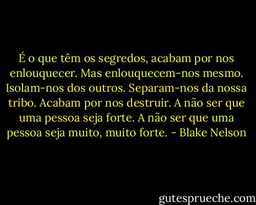 É o que têm os segredos, acabam por nos enlouquecer. Mas enlouquecem-nos mesmo. Isolam-nos dos outros. Separam-nos da nossa tribo. Acabam por nos destruir. A não ser que uma pessoa seja forte. A não ser que uma pessoa seja muito, muito forte. - Blake Nelson