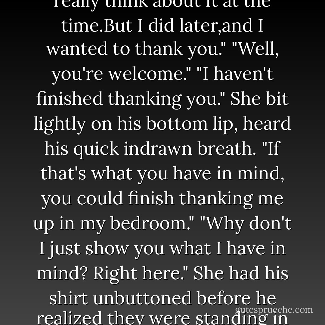 You've a sentimental streak along with that iron,Keeley."<br />"Yes,I do.And a latent romantic one."<br />"Is that so?" he murmured, a little surprised when she turned and ran her hands up his chest.<br />"Apparently.I didn't think you for riding to my rescue last night."<br />"I don't recall riding anywhere." His lips twitched as she backed him out of the box.<br />"In a manner of speaking.You cut a bully down to size for me.I was upset and worried about the gelding, so I didn't really think about it at the time.But I did later,and I wanted to thank you."<br />"Well, you're welcome."<br />"I haven't finished thanking you." She bit lightly on his bottom lip, heard his quick indrawn breath.<br />"If that's what you have in mind, you could finish thanking me up in my bedroom."<br />"Why don't I just show you what I have in mind? Right here."<br />She had his shirt unbuttoned before he realized they were standing in an empty stall, freshly bedded with hay. "Here?" He laughed, taking both her hands to tug her out again. "I don't think so."<br />"Here." She countered his move by ramming his back against the side wall. "I know so."<br />"Don't be ridiculous." His lungs were clogged, and his mind insisted on following suit. "Anyone could come along?"<br />"Live dangerously." She pulled the stall door shut behind them.<br />"I have been,since I first set eyes on you. - Nora Roberts