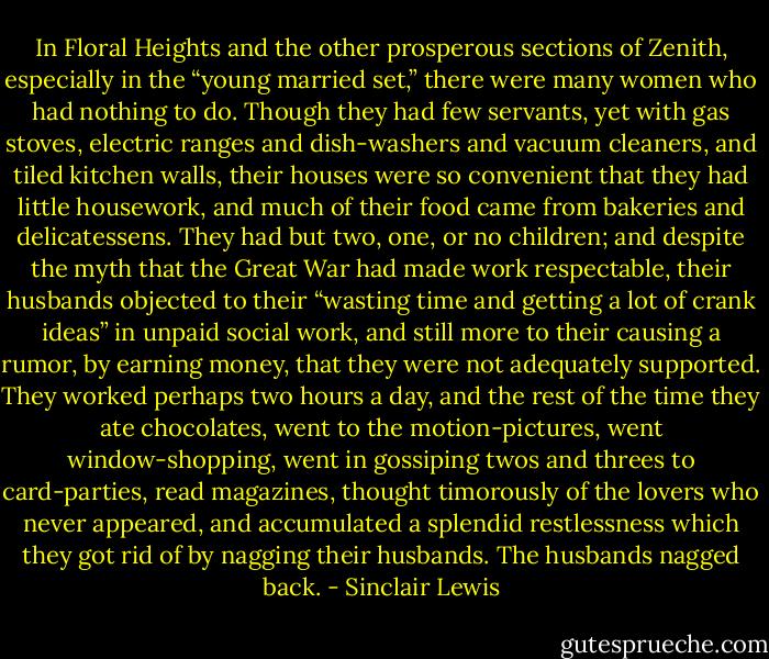 In Floral Heights and the other prosperous sections of Zenith, especially in the “young married set,” there were many women who had nothing to do. Though they had few servants, yet with gas stoves, electric ranges and dish-washers and vacuum cleaners, and tiled kitchen walls, their houses were so convenient that they had little housework, and much of their food came from bakeries and delicatessens. They had but two, one, or no children; and despite the myth that the Great War had made work respectable, their husbands objected to their “wasting time and getting a lot of crank ideas” in unpaid social work, and still more to their causing a rumor, by earning money, that they were not adequately supported. They worked perhaps two hours a day, and the rest of the time they ate chocolates, went to the motion-pictures, went window-shopping, went in gossiping twos and threes to card-parties, read magazines, thought timorously of the lovers who never appeared, and accumulated a splendid restlessness which they got rid of by nagging their husbands. The husbands nagged back. - Sinclair Lewis