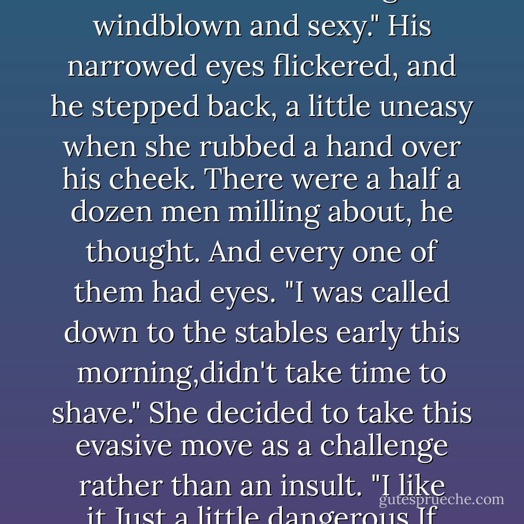 But you? Are you all right? You're a bit pale."<br />"Am I?" Small wonder, she thought, but smiled as she enjoyed the sensation of holding a secret inside her. "I don't feel pale. But you..." Swimming in the river of discovery, she leaned down. "You look wonderful.Rough and windblown and sexy."<br />His narrowed eyes flickered, and he stepped back, a little uneasy when she rubbed a hand over his cheek. There were a half a dozen men milling about, he thought. And every one of them had eyes.<br />"I was called down to the stables early this morning,didn't take time to shave."<br />She decided to take this evasive move as a challenge rather than an insult. "I like it.Just a little dangerous.If you've got time later, I thought you might help me out."<br />"With what?"<br />"Take a ride with me."<br />"I could do that."<br />"Good.About five?" She leaned down again and this time took a fistful of his shirt to yank him a step closer. "And,Brian? Don't shave. - Nora Roberts