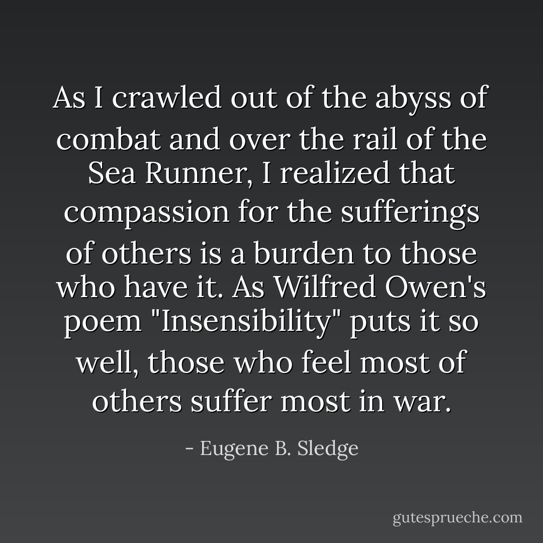As I crawled out of the abyss of combat and over the rail of the Sea Runner, I realized that compassion for the sufferings of others is a burden to those who have it. As Wilfred Owen's poem "Insensibility" puts it so well, those who feel most of others suffer most in war. - Eugene B. Sledge