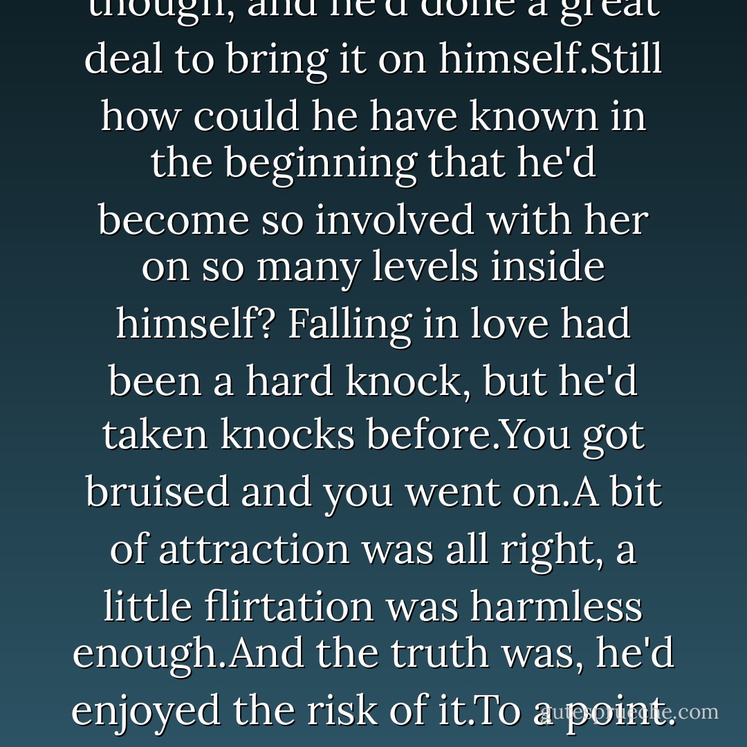 The woman threw him off balance, and he didn't care for it.Giving him those hot looks and intimate little strokes in the middle of the damn morning so he went through the whole of the day itchy.<br />Worse yet the man who was paying him to work through the day,not to be distracted by his glands,was the woman's father.<br />It was a situation,Brian though, and he'd done a great deal to bring it on himself.Still how could he have known in the beginning that he'd become so involved with her on so many levels inside himself? Falling in love had been a hard knock, but he'd taken knocks before.You got bruised and you went on.A bit of attraction was all right, a little flirtation was harmless enough.And the truth was, he'd enjoyed the risk of it.To a point.<br />But he was well past that point now. Now he was all wrapped up in her and at the same time had become fond of her family. Travis wasn't just a good and fair boss, but was on the way to becoming a kind of friend.<br />And here he was finding ways to make love to his friend's daughter as often as humanly possible. - Nora Roberts