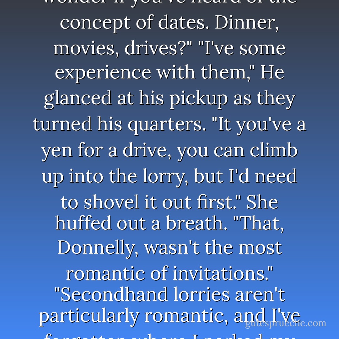 Why don't you ask me up for a drink?"<br />"A drink? There's not much of a variety, but you're welcome."<br />"It's nice to be asked occasionally." Before he could tuck his hand safely in his pocket, she took it, threaded their fingers together. "You have free time now and again yourself," she said easily. "I wonder if you've heard of the concept of dates. Dinner, movies, drives?"<br />"I've some experience with them," He glanced at his pickup as they turned his quarters. "It you've a yen for a drive, you can climb up into the lorry, but I'd need to shovel it out first."<br />She huffed out a breath. "That, Donnelly, wasn't the most romantic of invitations."<br />"Secondhand lorries aren't particularly romantic, and I've forgotten where I parked my glass coach."<br />"If that's another princess crack-" She broke off,set her teeth. Patience, she reminded herself. She wasn't going to spoil things with an argument. "Never mind.We'll forget the drive." She opened the door herself. "And move straight to dinner. - Nora Roberts