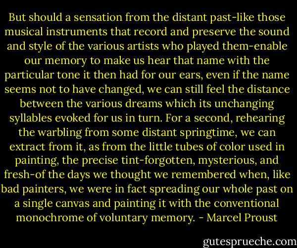 But should a sensation from the distant past-like those musical instruments that record and preserve the sound and style of the various artists who played them-enable our memory to make us hear that name with the particular tone it then had for our ears, even if the name seems not to have changed, we can still feel the distance between the various dreams which its unchanging syllables evoked for us in turn. For a second, rehearing the warbling from some distant springtime, we can extract from it, as from the little tubes of color used in painting, the precise tint-forgotten, mysterious, and fresh-of the days we thought we remembered when, like bad painters, we were in fact spreading our whole past on a single canvas and painting it with the conventional monochrome of voluntary memory. - Marcel Proust