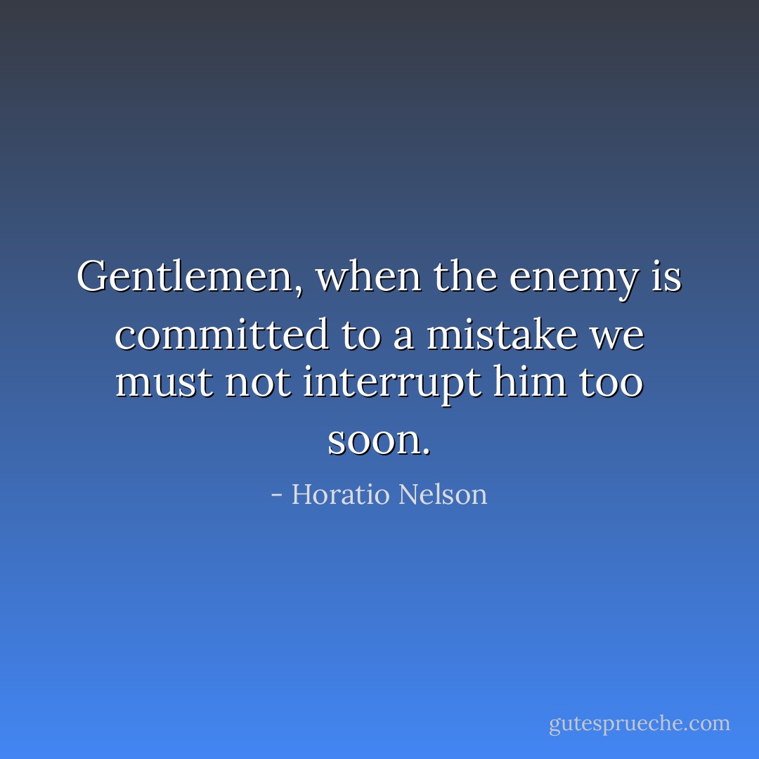 Gentlemen, when the enemy is committed to a mistake we must not interrupt him too soon. - Horatio Nelson