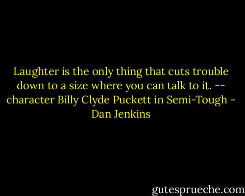 Laughter is the only thing that cuts trouble down to a size where you can talk to it. -- character Billy Clyde Puckett in Semi-Tough - Dan Jenkins