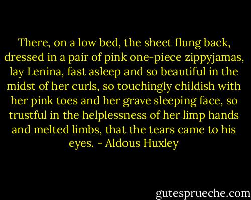 There, on a low bed, the sheet flung back, dressed in a pair of pink one-piece zippyjamas, lay Lenina, fast asleep and so beautiful in the midst of her curls, so touchingly childish with her pink toes and her grave sleeping face, so trustful in the helplessness of her limp hands and melted limbs, that the tears came to his eyes. - Aldous Huxley