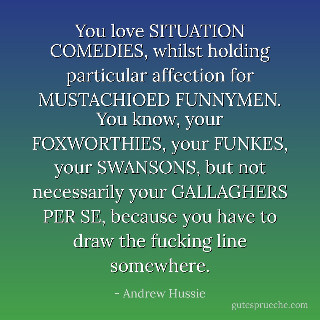 You love SITUATION COMEDIES, whilst holding particular affection for MUSTACHIOED FUNNYMEN. You know, your FOXWORTHIES, your FUNKES, your SWANSONS, but not necessarily your GALLAGHERS PER SE, because you have to draw the fucking line somewhere. - Andrew Hussie