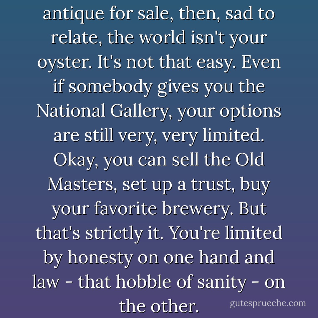 The problem: If you've an antique for sale, then, sad to relate, the world isn't your oyster. It's not that easy. Even if somebody gives you the National Gallery, your options are still very, very limited. Okay, you can sell the Old Masters, set up a trust, buy your favorite brewery. But that's strictly it. You're limited by honesty on one hand and law - that hobble of sanity - on the other. - Jonathan Gash