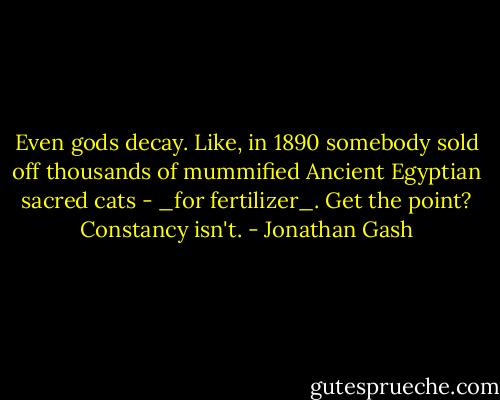 Even gods decay. Like, in 1890 somebody sold off thousands of mummified Ancient Egyptian sacred cats - _for fertilizer_. Get the point? Constancy isn't. - Jonathan Gash
