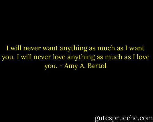 I will never want anything as much as I want you. I will never love anything as much as I love you. - Amy A. Bartol