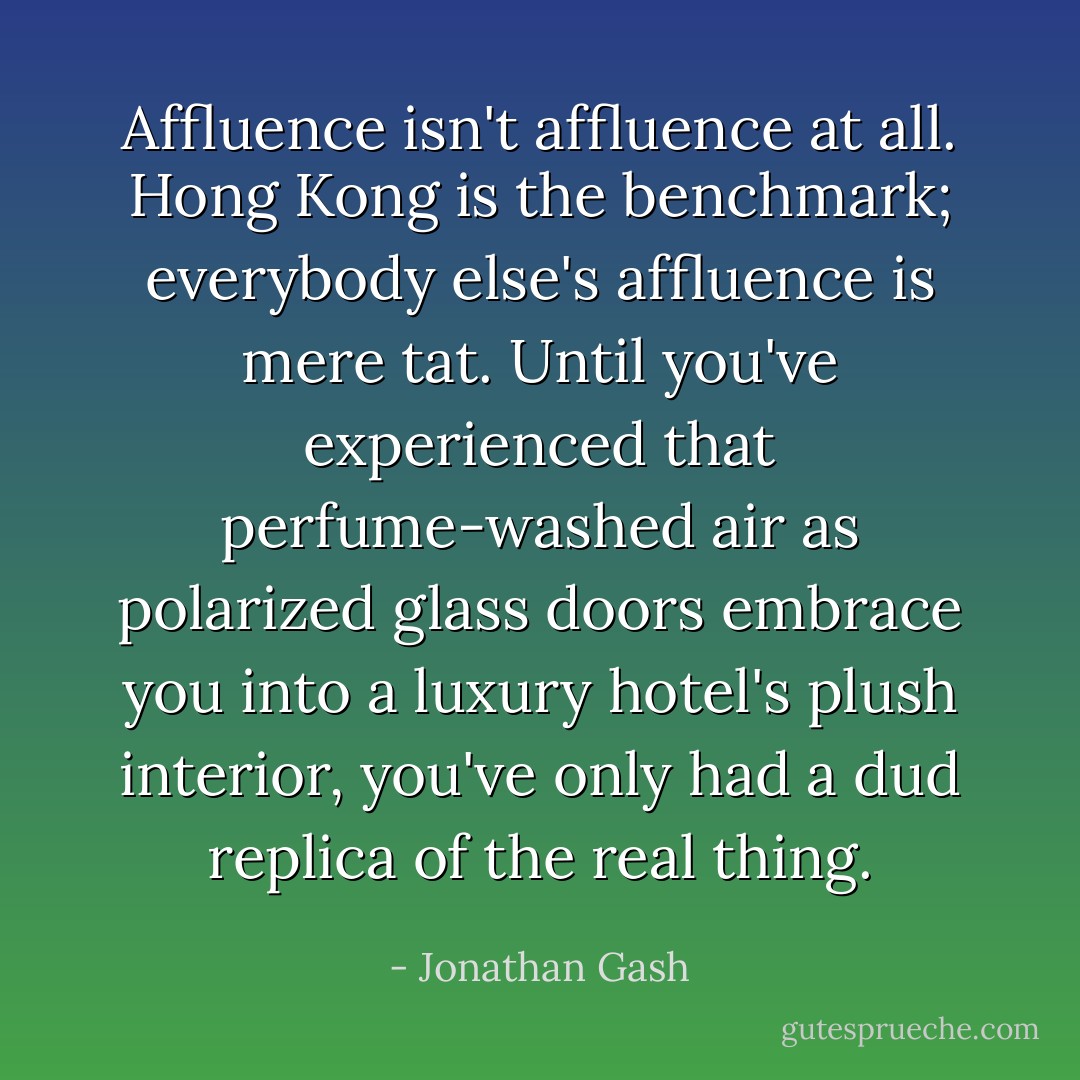 Affluence isn't affluence at all. Hong Kong is the benchmark; everybody else's affluence is mere tat. Until you've experienced that perfume-washed air as polarized glass doors embrace you into a luxury hotel's plush interior, you've only had a dud replica of the real thing. - Jonathan Gash