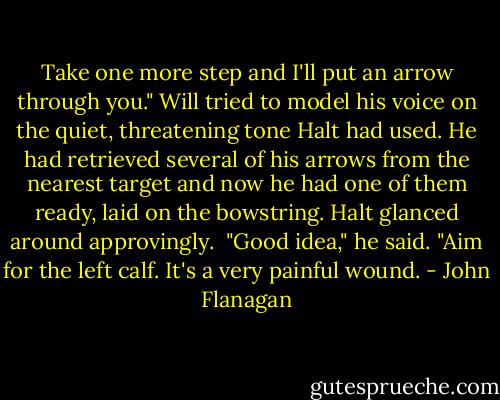 Take one more step and I'll put an arrow through you."<br />Will tried to model his voice on the quiet, threatening tone Halt had used. He had retrieved several of his arrows from the nearest target and now he had one of them ready, laid on the bowstring. Halt glanced around approvingly. <br />"Good idea," he said. "Aim for the left calf. It's a very painful wound. - John Flanagan
