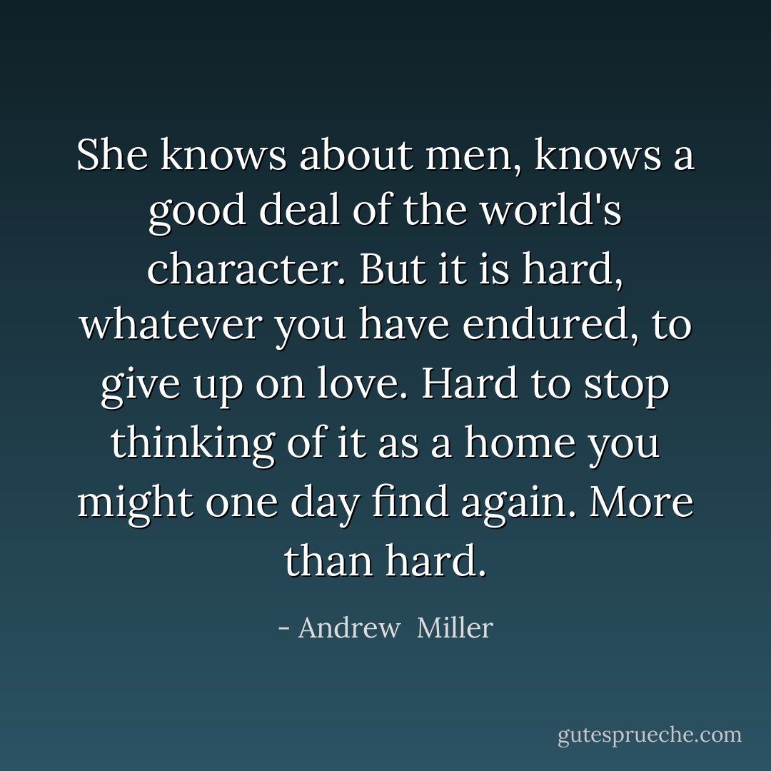 She knows about men, knows a good deal of the world's character. But it is hard, whatever you have endured, to give up on love. Hard to stop thinking of it as a home you might one day find again. More than hard. - Andrew  Miller