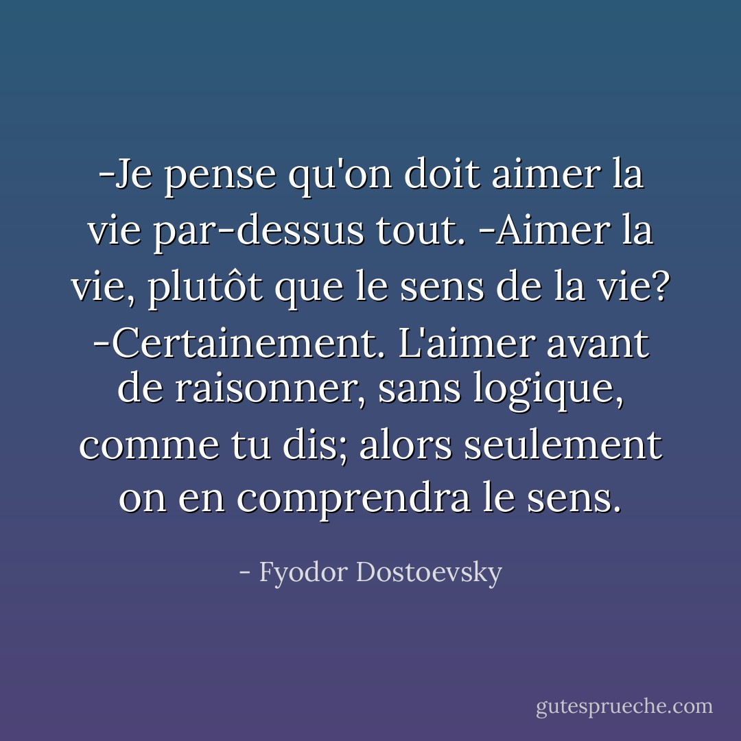 -Je pense qu'on doit aimer la vie par-dessus tout.<br />-Aimer la vie, plutôt que le sens de la vie?<br />-Certainement. L'aimer avant de raisonner, sans logique, comme tu dis; alors seulement on en comprendra le sens. - Fyodor Dostoevsky