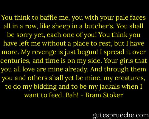 You think to baffle me, you with your pale faces all in a row, like sheep in a butcher's. You shall be sorry yet, each one of you! You think you have left me without a place to rest, but I have more. My revenge is just begun! I spread it over centuries, and time is on my side. Your girls that you all love are mine already. And through them you and others shall yet be mine, my creatures, to do my bidding and to be my jackals when I want to feed. Bah! - Bram Stoker
