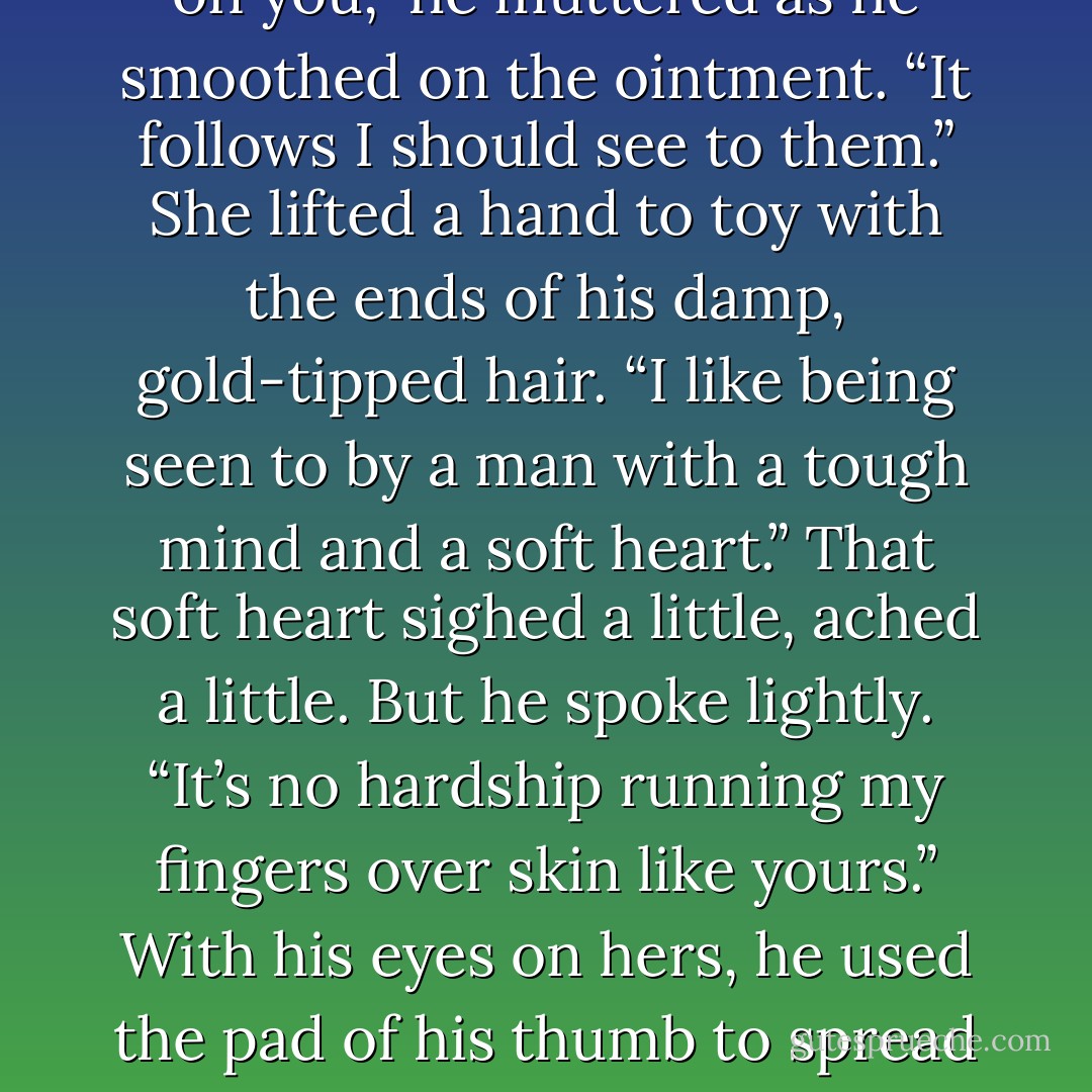 He got out a tube and since she’d yet to put the sweater on, squeezed ointment onto his fingers and began to gently rub it on her abraded skin. She recognized the scent. <br />“That’s for horses.”<br />“So?”<br />She laughed and let him fuss. “Does this make me your mare now?”<br />“No, you’re too young and delicate of bone for that. You’re still a filly.”<br />“Are you going to train me, Donnelly?”<br />“Oh, you’re out of my league, Miss Grant.” He glanced up, cocked a brow when he saw her grinning at him. “And what amuses you?”<br />“You can’t help it can you? You have to tend.”<br />“I put the marks on you,” he muttered as he smoothed on the ointment. “It follows I should see to them.”<br />She lifted a hand to toy with the ends of his damp, gold-tipped hair. “I like being seen to by a man with a tough mind and a soft heart.”<br />That soft heart sighed a little, ached a little. But he spoke lightly. “It’s no hardship running my fingers over skin like yours.” With his eyes on hers, he used the pad of his thumb to spread ointment over the gentle swell of her breast. “Particularly since you don’t seem to have a qualm about standing here half naked and letting me.”<br />“Should I blush and flutter?”<br />“You’re not the fluttering sort. I like that about you.” Satisified, he capped the tube, then tugged the sweater over her head himself. “But I can’t have such a fine piece of God’s work catching a chill. There you are.” He lifted her hair out of the neck.<br />“You don’t have a hair dryer.”<br />“There’s air everywhere in here.”<br />She laughed and dragged her fingers through her damp curls. “It’ll have to do. - Nora Roberts