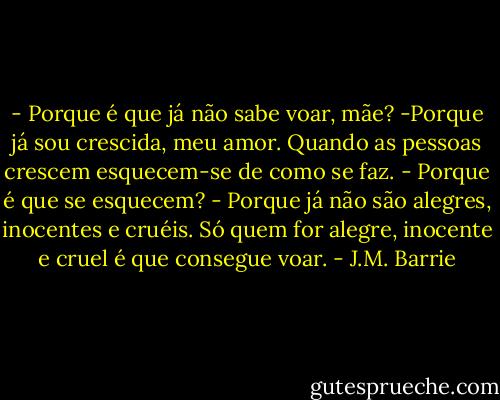 - Porque é que já não sabe voar, mãe?<br />-Porque já sou crescida, meu amor. Quando as pessoas crescem esquecem-se de como se faz.<br />- Porque é que se esquecem?<br />- Porque já não são alegres, inocentes e cruéis. Só quem for alegre, inocente e cruel é que consegue voar. - J.M. Barrie