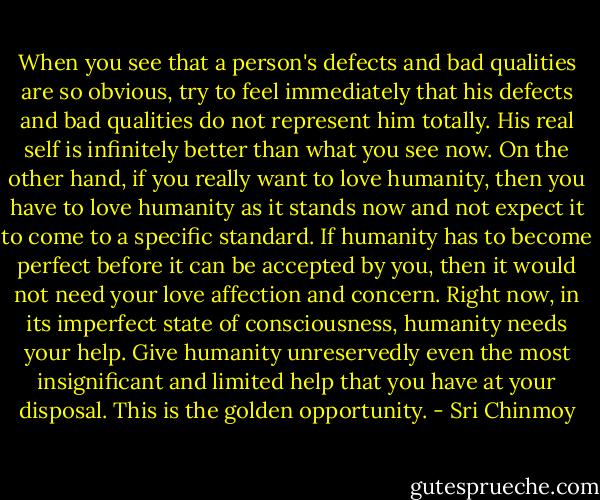 When you see that a person's defects and bad qualities are so obvious, try to feel immediately that his defects and bad qualities do not represent him totally. His real self is infinitely better than what you see now. On the other hand, if you really want to love humanity, then you have to love humanity as it stands now and not expect it to come to a specific standard. If humanity has to become perfect before it can be accepted by you, then it would not need your love affection and concern. Right now, in its imperfect state of consciousness, humanity needs your help. Give humanity unreservedly even the most insignificant and limited help that you have at your disposal. This is the golden opportunity. - Sri Chinmoy
