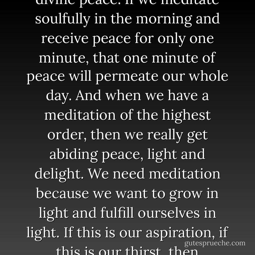 It is only through meditation that we can get lasting peace, divine peace. If we meditate soulfully in the morning and receive peace for only one minute, that one minute of peace will permeate our whole day. And when we have a meditation of the highest order, then we really get abiding peace, light and delight. We need meditation because we want to grow in light and fulfill ourselves in light. If this is our aspiration, if this is our thirst, then meditation is the only way. - Sri Chinmoy