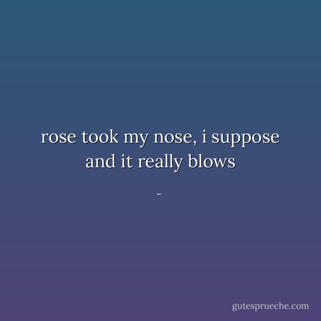 rose took my nose, i suppose and it really blows - 