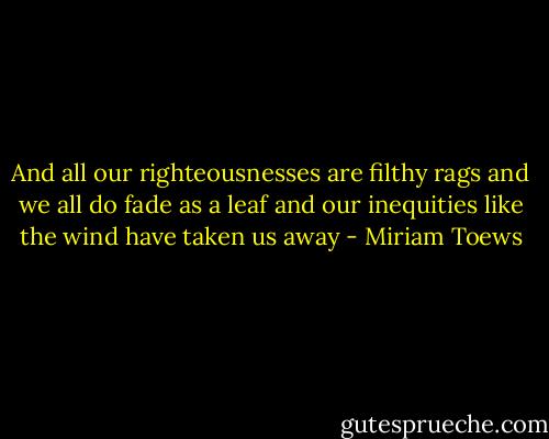 And all our righteousnesses are filthy rags and we all do fade as a leaf and our inequities like the wind have taken us away - Miriam Toews