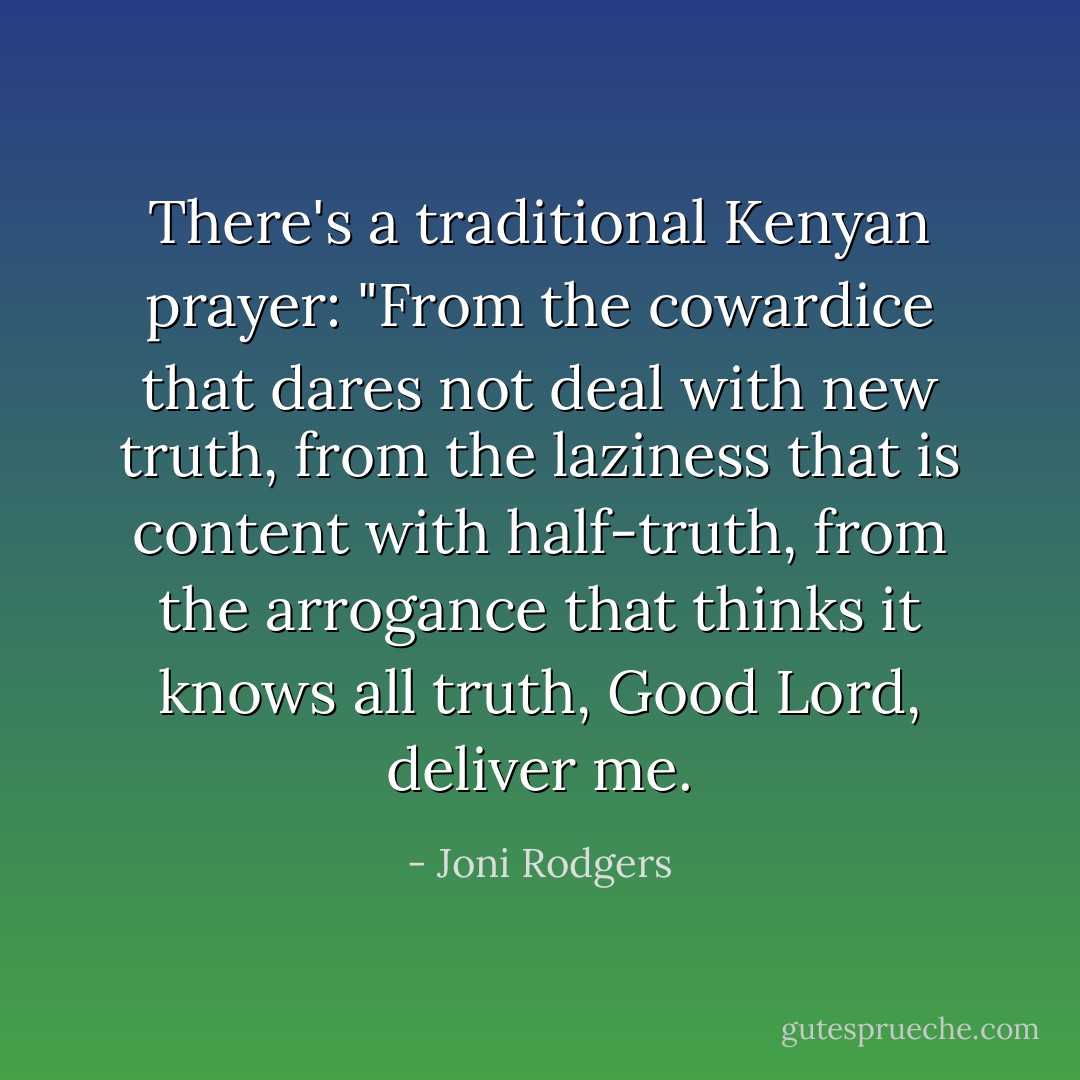 There's a traditional Kenyan prayer: "From the cowardice that dares not deal with new truth, from the laziness that is content with half-truth, from the arrogance that thinks it knows all truth, Good Lord, deliver me. - Joni Rodgers