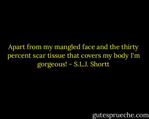 Apart from my mangled face and the thirty percent scar tissue that covers my body I'm gorgeous! - S.L.J. Shortt