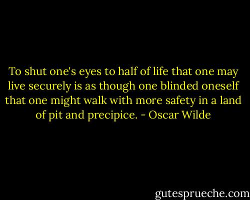 To shut one's eyes to half of life that one may live securely is as though one blinded oneself that one might walk with more safety in a land of pit and precipice. - Oscar Wilde