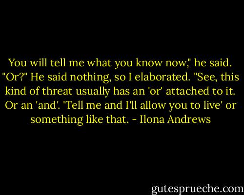 You will tell me what you know now," he said.<br />"Or?"<br />He said nothing, so I elaborated. "See, this kind of threat usually has an 'or' attached to it. Or an 'and'. 'Tell me and I'll allow you to live' or something like that. - Ilona Andrews
