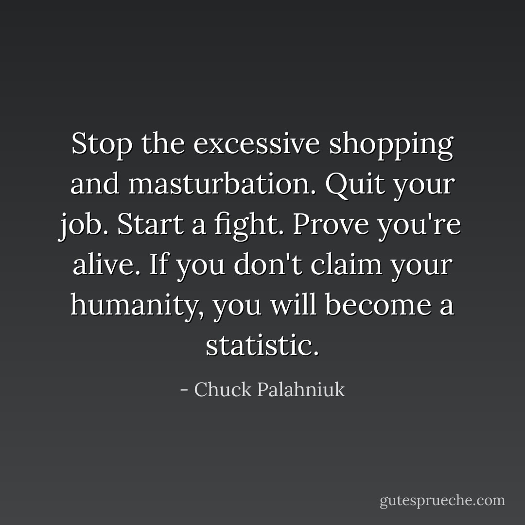 Stop the excessive shopping and masturbation. Quit your job. Start a fight. Prove you're alive. If you don't claim your humanity, you will become a statistic. - Chuck Palahniuk