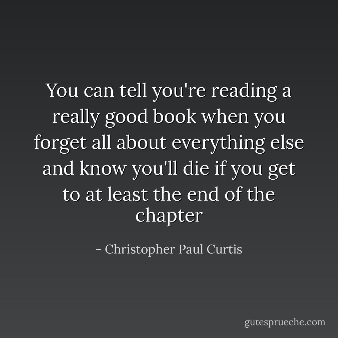 You can tell you're reading a really good book when you forget all about everything else and know you'll die if you get to at least the end of the chapter - Christopher Paul Curtis