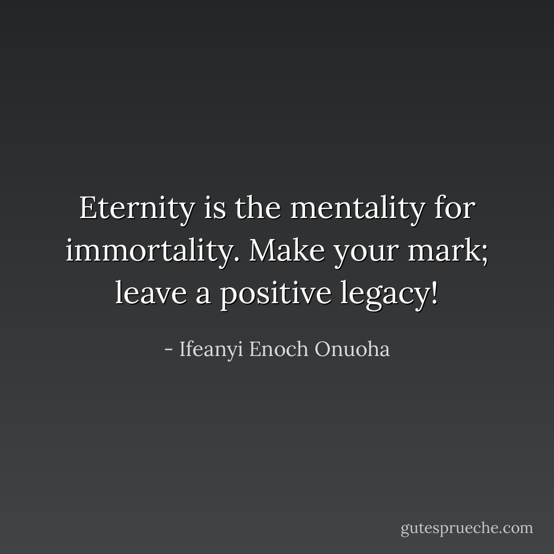 Eternity is the mentality for immortality. Make your mark; leave a positive legacy! - Ifeanyi Enoch Onuoha