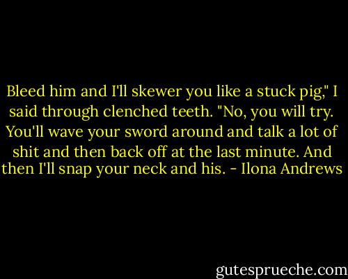 Bleed him and I'll skewer you like a stuck pig," I said through clenched teeth.<br />"No, you will try. You'll wave your sword around and talk a lot of shit and then back off at the last minute. And then I'll snap your neck and his. - Ilona Andrews