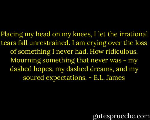 Placing my head on my knees, I let the irrational tears fall unrestrained. I am crying over the loss of something I never had. How ridiculous. Mourning something that never was - my dashed hopes, my dashed dreams, and my soured expectations. - E.L. James