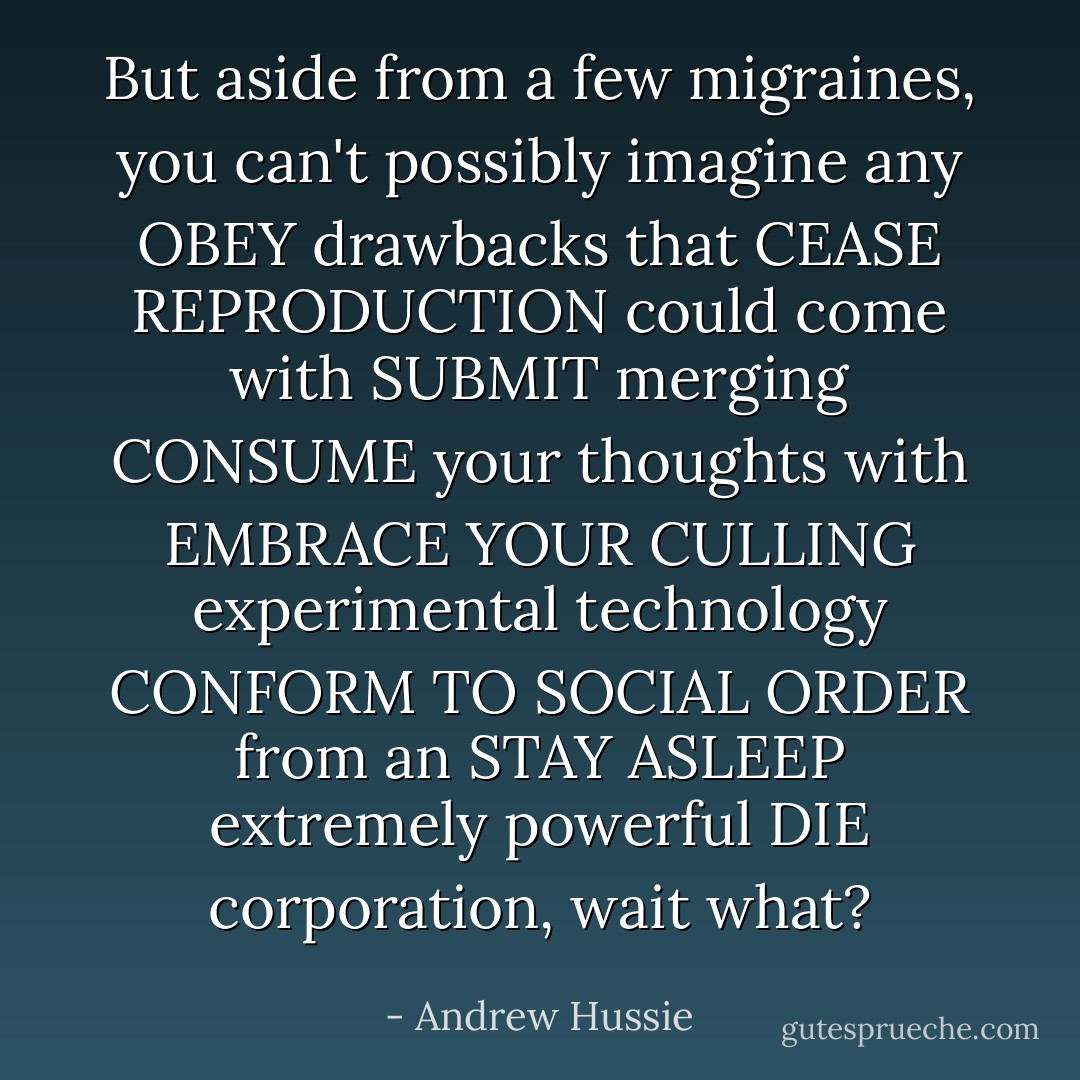 But aside from a few migraines, you can't possibly imagine any OBEY drawbacks that CEASE REPRODUCTION could come with SUBMIT merging CONSUME your thoughts with EMBRACE YOUR CULLING experimental technology CONFORM TO SOCIAL ORDER from an STAY ASLEEP extremely powerful DIE corporation, wait what? - Andrew Hussie