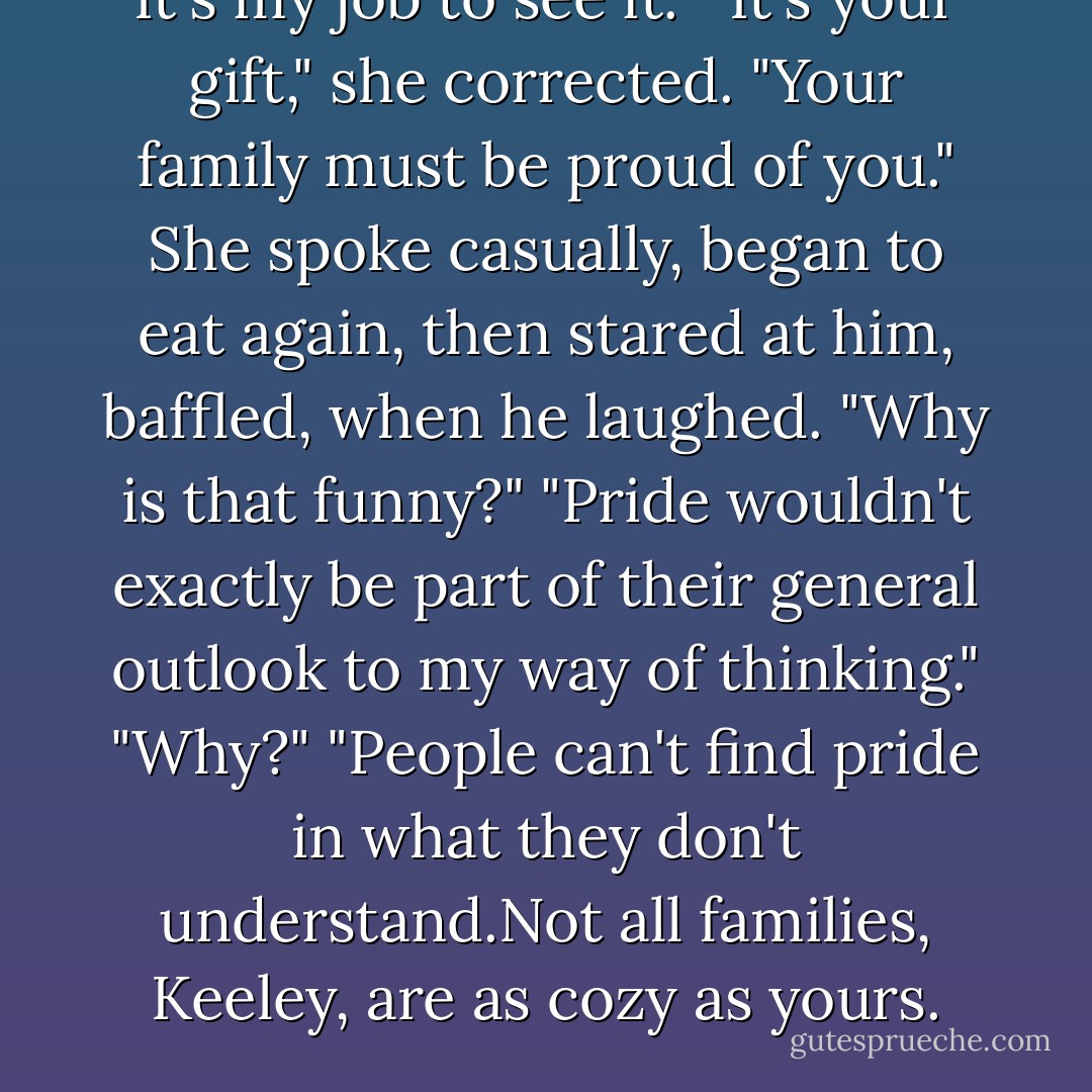 It's my job to see it."<br />"It's your gift," she corrected. "Your family must be proud of you." She spoke casually, began to eat again, then stared at him, baffled, when he laughed. "Why is that funny?"<br />"Pride wouldn't exactly be part of their general outlook to my way of thinking."<br />"Why?"<br />"People can't find pride in what they don't understand.Not all families, Keeley, are as cozy as yours. - Nora Roberts