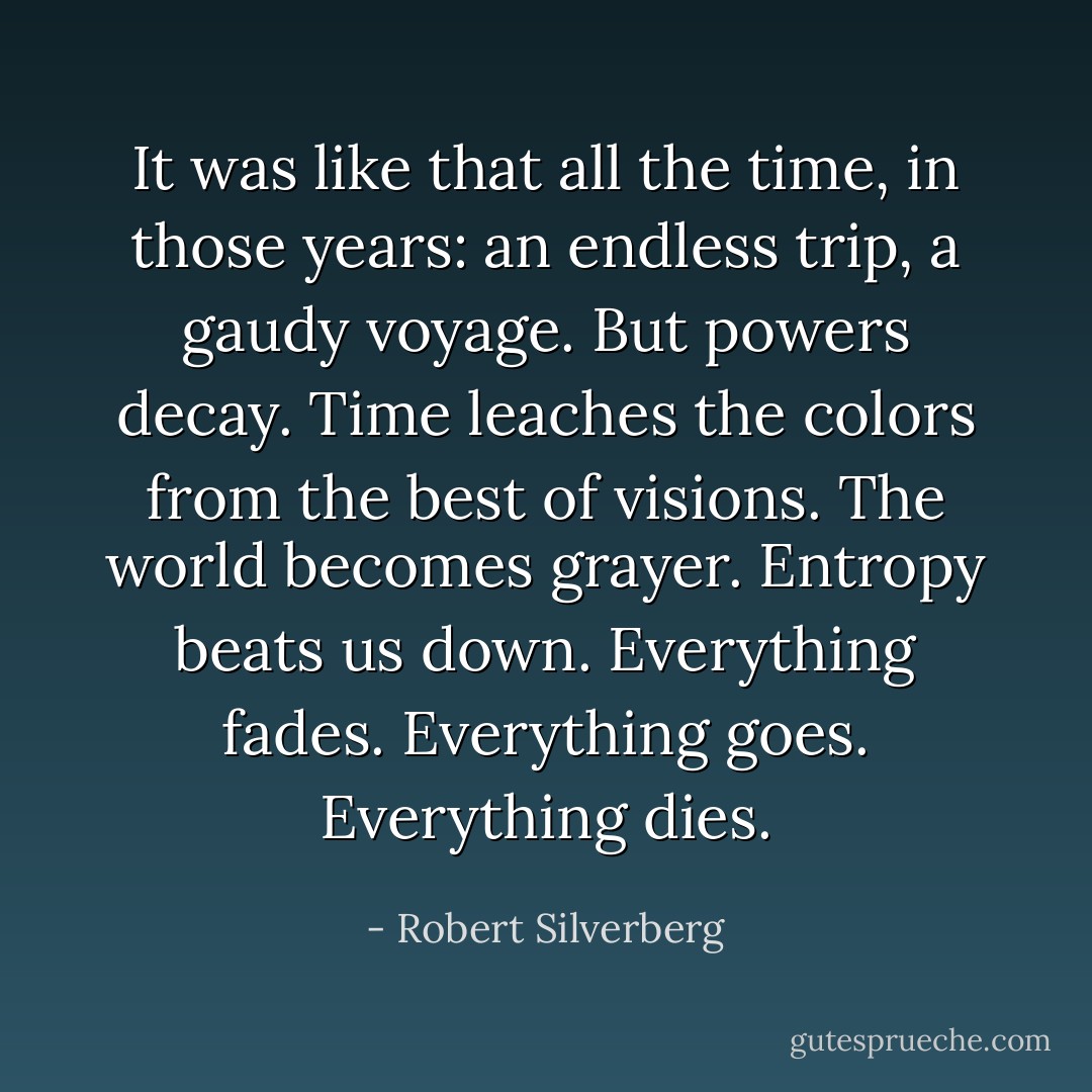It was like that all the time, in those years: an endless trip, a gaudy voyage. But powers decay. Time leaches the colors from the best of visions. The world becomes grayer. Entropy beats us down. Everything fades. Everything goes. Everything dies. - Robert Silverberg