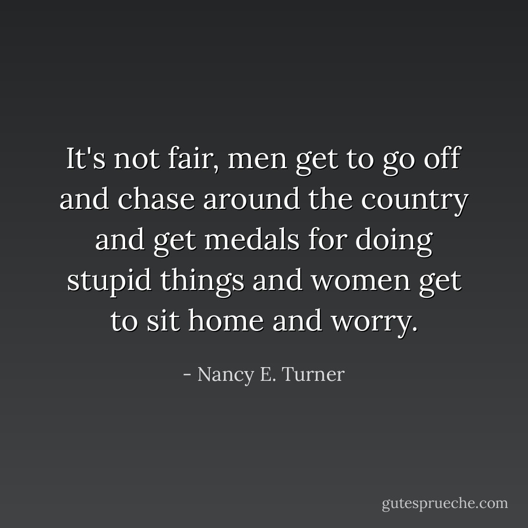 It's not fair, men get to go off and chase around the country and get medals for doing stupid things and women get to sit home and worry. - Nancy E. Turner
