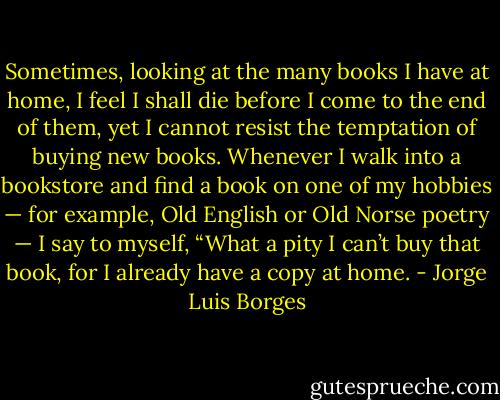 Sometimes, looking at the many books I have at home, I feel I shall die before I come to the end of them, yet I cannot resist the temptation of buying new books. Whenever I walk into a bookstore and find a book on one of my hobbies — for example, Old English or Old Norse poetry — I say to myself, “What a pity I can’t buy that book, for I already have a copy at home. - Jorge Luis Borges