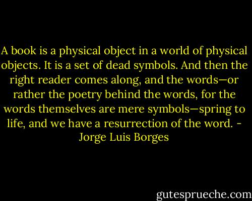 A book is a physical object in a world of physical objects. It is a set of dead symbols. And then the right reader comes along, and the words—or rather the poetry behind the words, for the words themselves are mere symbols—spring to life, and we have a resurrection of the word. - Jorge Luis Borges
