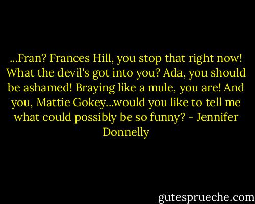 ...Fran? Frances Hill, you stop that right now! What the devil's got into you? Ada, you should be ashamed! Braying like a mule, you are! And you, Mattie Gokey...would you like to tell me what could possibly be so funny? - Jennifer Donnelly