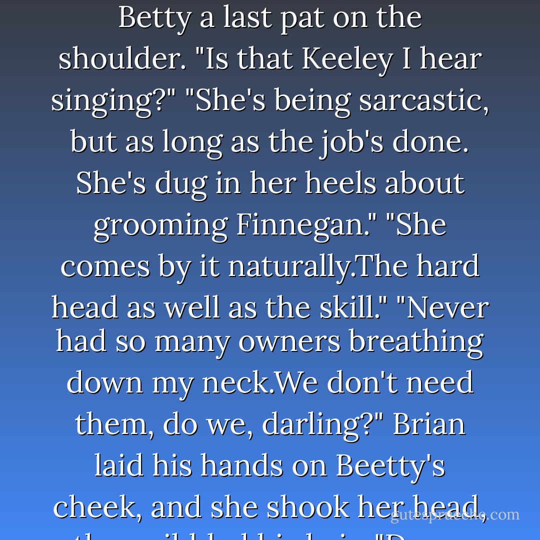 He needs to be talked to."<br />"This is funny, but I know how to talk, too."<br />Brian swore under his breath. "He prefers singing."<br />"Excuse me?"<br />"I said,he prefers singing."<br />"Oh." Keeley tucked her tongue in her cheek. "Any particular tune? Wait, let me guess. <i>Finnegan's Wake?</i>" Brian''s steely-eyed stare had her laughing until she had to lean weakly against the gelding.The horse responded by twisting his head and trying to sniff her pockets for apples.<br />"It's a quick tune," Brian said coolly, "and he likes hearing his name."<br />"I know the chorus." Gamely Keeley struggled to swallow another giggle. "But I'm not sure I know all the words.There are several verses as I recall."<br />"Do the best you can," he muttered and strode off.His lips twitched as he heard her launch into the song about the Dubliner who had a tippling way.<br />When he reached Betty's box, he shook his head. "I should've known. If there's not a Grant one place, there's a Grant in another until you're tripping over them."<br />Travis gave Betty a last pat on the shoulder. "Is that Keeley I hear singing?"<br />"She's being sarcastic, but as long as the job's done. She's dug in her heels about grooming Finnegan."<br />"She comes by it naturally.The hard head as well as the skill."<br />"Never had so many owners breathing down my neck.We don't need them, do we, darling?" Brian laid his hands on Beetty's cheek, and she shook her head, then nibbled his hair.<br />"Damn horse has a crush on you."<br />"She may be your lady, sir, but she's my own true love.Aren't you beautiful, my heart?" He stroked, sliding into the Gaelic that had Betty's ears pricked and her body shifting restlessly.<br />"She likes being excited before a race," Brian murmured. "What do you call it-pumped up like your American football players.Which is a sport that eludes me altogether as they're gathered into circles discussing things most of the time instead of getting on with it."<br />"I heard you won the pool on last Monday nights game," Travis commented.<br />"Betting's the only thing about your football I do understand." Brian gathered her reins. "I'll walk her around a bit before we take her down. She likes to parade.You and your missus will want to stay close to the winner's circle."<br />Travis grinned at him. "We'll be watching from the rail."<br />"Let's go show off." Brian led Betty out. - Nora Roberts