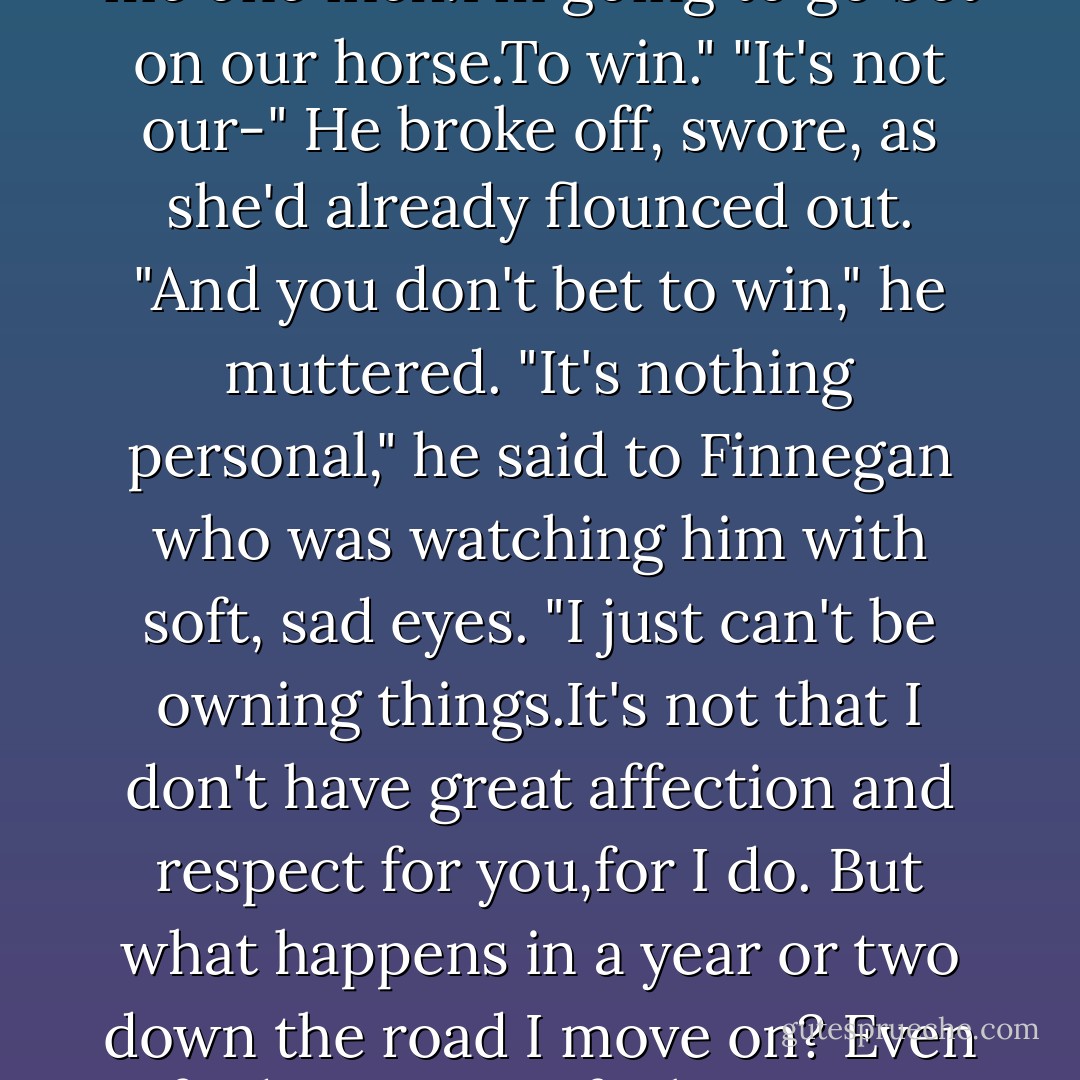 She stepped out of the box, smiled sweetly. "You know, Brian, just because you can make a fifteen hundred pound horse do what you want, doesn't mean you can budge me one inch.I'm going to go bet on our horse.To win."<br />"It's not our-" He broke off, swore, as she'd already flounced out. "And you don't bet to win," he muttered. "It's nothing personal," he said to Finnegan who was watching him with soft, sad eyes. "I just can't be owning things.It's not that I don't have great affection and respect for you,for I do. But what happens in a year or two down the road I move on? Even if I don't-as it's feeling more and more that I'd wonder why I would-I can't have the wman give me a horse.Even a half a horse. Well, not to worry.We'll straighten it all out later. - Nora Roberts