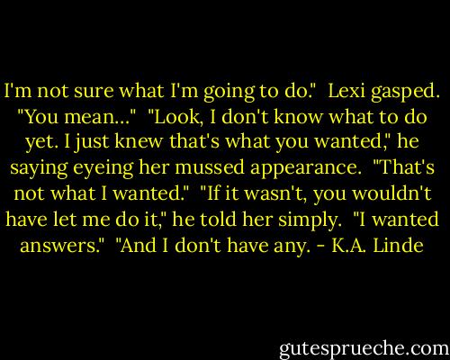 I'm not sure what I'm going to do."<br /><br />Lexi gasped. "You mean…"<br /><br />"Look, I don't know what to do yet. I just knew that's what you wanted," he saying eyeing her mussed appearance.<br /><br />"That's not what I wanted."<br /><br />"If it wasn't, you wouldn't have let me do it," he told her simply.<br /><br />"I wanted answers."<br /><br />"And I don't have any. - K.A. Linde