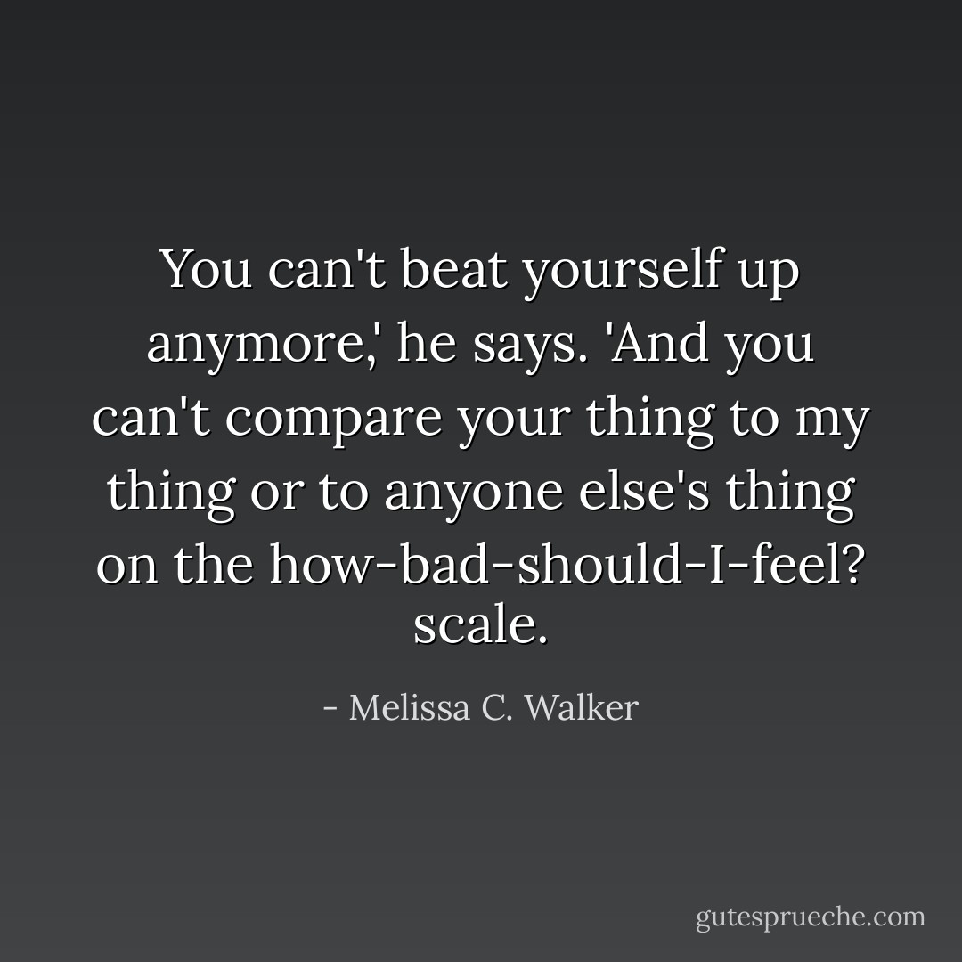 You can't beat yourself up anymore,' he says. 'And you can't compare your thing to my thing or to anyone else's thing on the how-bad-should-I-feel? scale. - Melissa C. Walker