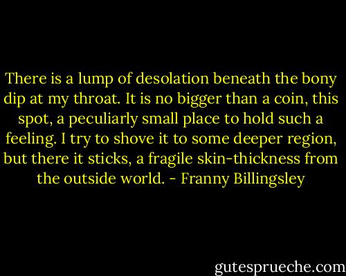 There is a lump of desolation beneath the bony dip at my throat. It is no bigger than a coin, this spot, a peculiarly small place to hold such a feeling. I try to shove it to some deeper region, but there it sticks, a fragile skin-thickness from the outside world. - Franny Billingsley