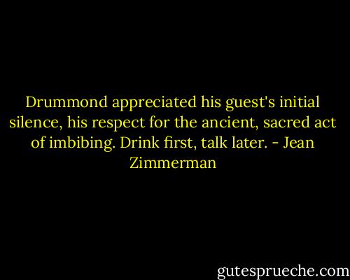 Drummond appreciated his guest's initial silence, his respect for the ancient, sacred act of imbibing. Drink first, talk later. - Jean Zimmerman