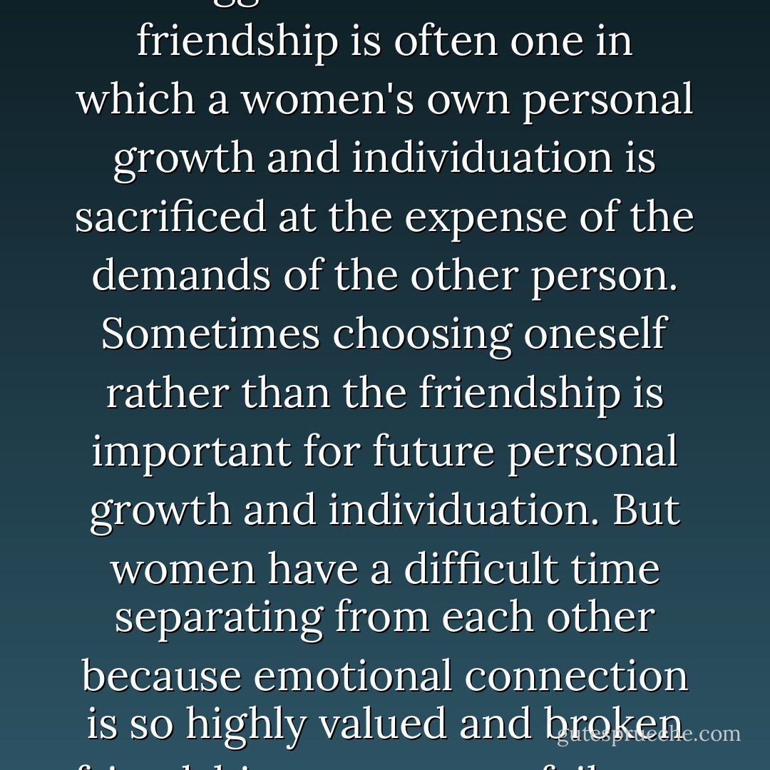 Feminist psychologists have suggested that a toxic friendship is often one in which a women's own personal growth and individuation is sacrificed at the expense of the demands of the other person. Sometimes choosing oneself rather than the friendship is important for future personal growth and individuation. But women have a difficult time separating from each other because emotional connection is so highly valued and broken friendships are seen as failures. - Irene S. Levine
